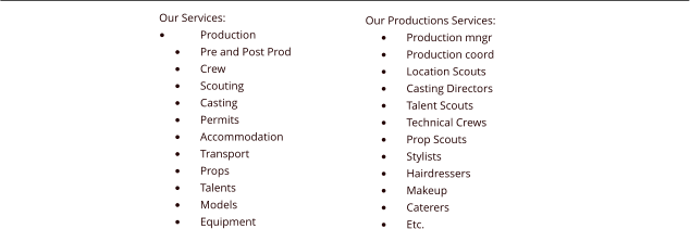 Our Services: �	Production �	Pre and Post Prod �	Crew �	Scouting �	Casting �	Permits �	Accommodation �	Transport �	Props �	Talents �	Models �	Equipment Our Productions Services: �	Production mngr �	Production coord �	Location Scouts �	Casting Directors �	Talent Scouts �	Technical Crews �	Prop Scouts �	Stylists �	Hairdressers �	Makeup �	Caterers �	Etc.