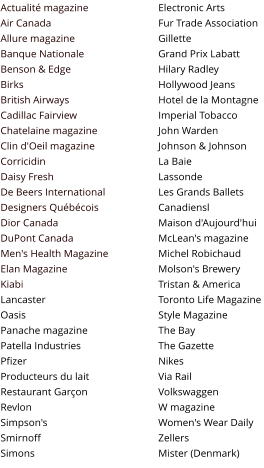 Actualit� magazine Air Canada Allure magazine Banque Nationale Benson & Edge Birks British Airways Cadillac Fairview Chatelaine magazine Clin d'Oeil magazine Corricidin Daisy Fresh De Beers International Designers Qu�b�cois Dior Canada DuPont Canada Men's Health Magazine Elan Magazine Kiabi Lancaster Oasis Panache magazine Patella Industries Pfizer Producteurs du lait Restaurant Gar�on Revlon Simpson's Smirnoff Simons  Electronic Arts Fur Trade Association Gillette Grand Prix Labatt Hilary Radley Hollywood Jeans Hotel de la Montagne Imperial Tobacco John Warden Johnson & Johnson La Baie Lassonde Les Grands Ballets Canadiensl Maison d'Aujourd'hui McLean's magazine Michel Robichaud Molson's Brewery Tristan & America Toronto Life Magazine Style Magazine The Bay The Gazette Nikes Via Rail Volkswaggen W magazine Women's Wear Daily Zellers Mister (Denmark)
