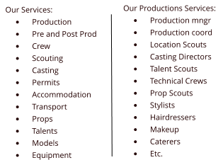 Our Services: �	Production �	Pre and Post Prod �	Crew �	Scouting �	Casting �	Permits �	Accommodation �	Transport �	Props �	Talents �	Models �	Equipment Our Productions Services: �	Production mngr �	Production coord �	Location Scouts �	Casting Directors �	Talent Scouts �	Technical Crews �	Prop Scouts �	Stylists �	Hairdressers �	Makeup �	Caterers �	Etc.
