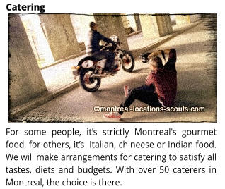For some people, it�s strictly Montreal's gourmet food, for others, it�s  Italian, chineese or Indian food. We will make arrangements for catering to satisfy all tastes, diets and budgets. With over 50 caterers in Montreal, the choice is there. Catering